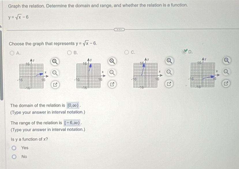 Graph the relation. Determine the domain and range, and whether the relation is a function.
y=sqrt(x)-6
Choose the graph that represents y=sqrt(x)-6
A.
B.
C.
D.

The domain of the relation is [0,∈fty ). 
(Type your answer in interval notation.)
The range of the relation is [-6,∈fty ). 
(Type your answer in interval notation.)
Is y a function of x?
Yes
No