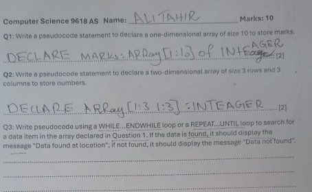 Computer Science 9618 AS Name: _Marks: 10 
Q1: Write a pseudocode statement to declare a one-dimensional array of size 10 to store marks. 
_[2] 
Q2: Write a pseudocode statement to declare a two-dimensional array of size 3 rows and 3
columns to store numbers. 
_[2] 
Q3: Write pseudocode using a WHILE...ENDWHILE loop or a REPEAT...UNTIL loop to search for 
a data item in the array declared in Question 1. If the data is found, it should display the 
message 'Data found at location"; if not found, it should display the message "Data not found". 
_ 
_ 
_ 
_