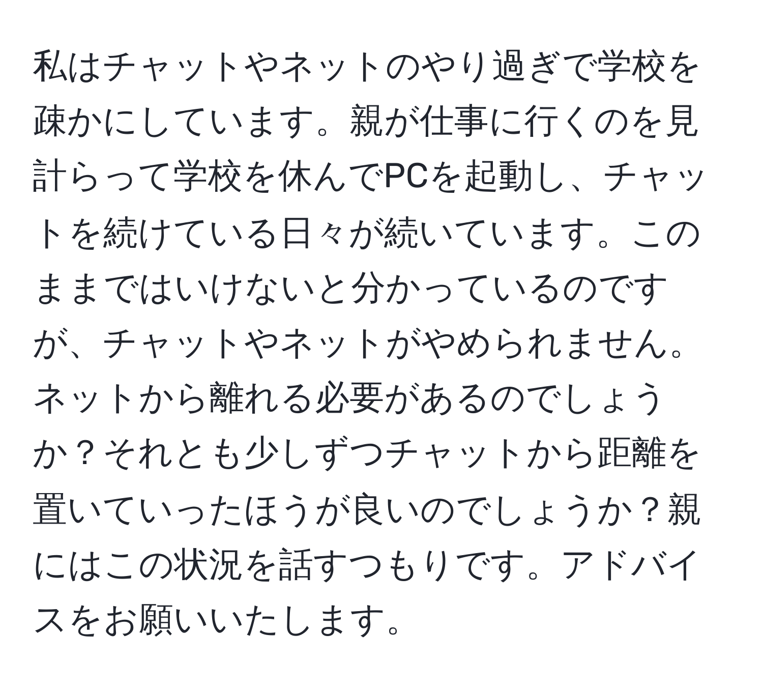 私はチャットやネットのやり過ぎで学校を疎かにしています。親が仕事に行くのを見計らって学校を休んでPCを起動し、チャットを続けている日々が続いています。このままではいけないと分かっているのですが、チャットやネットがやめられません。ネットから離れる必要があるのでしょうか？それとも少しずつチャットから距離を置いていったほうが良いのでしょうか？親にはこの状況を話すつもりです。アドバイスをお願いいたします。