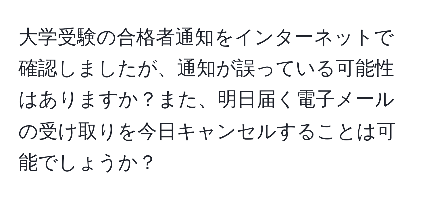 大学受験の合格者通知をインターネットで確認しましたが、通知が誤っている可能性はありますか？また、明日届く電子メールの受け取りを今日キャンセルすることは可能でしょうか？