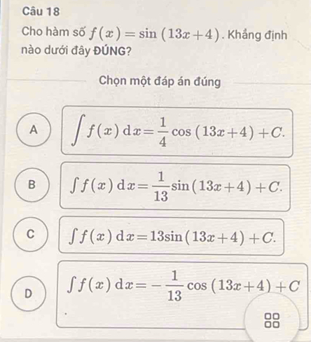 Cho hàm số f(x)=sin (13x+4). Khẳng định
nào dưới đây ĐÚNG?
_Chọn một đáp án đúng
A ∈t f(x)dx= 1/4 cos (13x+4)+C.
B ∈t f(x)dx= 1/13 sin (13x+4)+C.
C ∈t f(x)dx=13sin (13x+4)+C.
D ∈t f(x)dx=- 1/13 cos (13x+4)+C