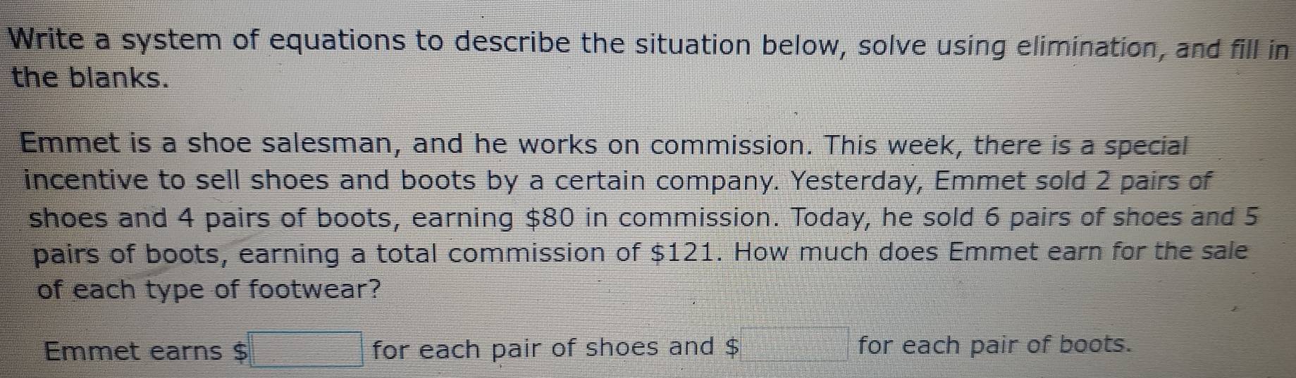 Write a system of equations to describe the situation below, solve using elimination, and fill in 
the blanks. 
Emmet is a shoe salesman, and he works on commission. This week, there is a special 
incentive to sell shoes and boots by a certain company. Yesterday, Emmet sold 2 pairs of 
shoes and 4 pairs of boots, earning $80 in commission. Today, he sold 6 pairs of shoes and 5
pairs of boots, earning a total commission of $121. How much does Emmet earn for the sale 
of each type of footwear? 
Emmet earns $ for each pair of shoes and $ for each pair of boots.