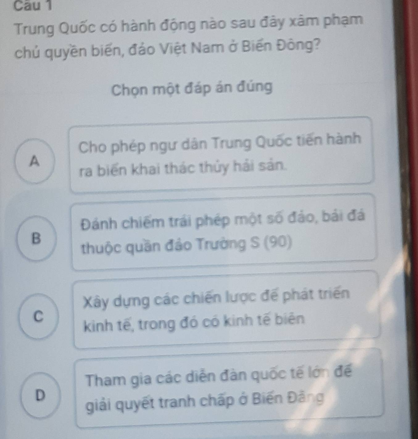 Cau 1
Trung Quốc có hành động nào sau đây xâm phạm
chủ quyền biến, đảo Việt Nam ở Biến Đông?
Chọn một đáp án đúng
Cho phép ngư dân Trung Quốc tiến hành
A
ra biển khai thác thủy hải sản.
Đánh chiếm trái phép một số đảo, bái đá
B
thuộc quần đảo Trường S (90)
Xây dựng các chiến lược để phát triển
C
kinh tế, trong đó có kinh tế biên
Tham gia các diễn đàn quốc tế lớn để
D
giải quyết tranh chấp ở Biến Đâng