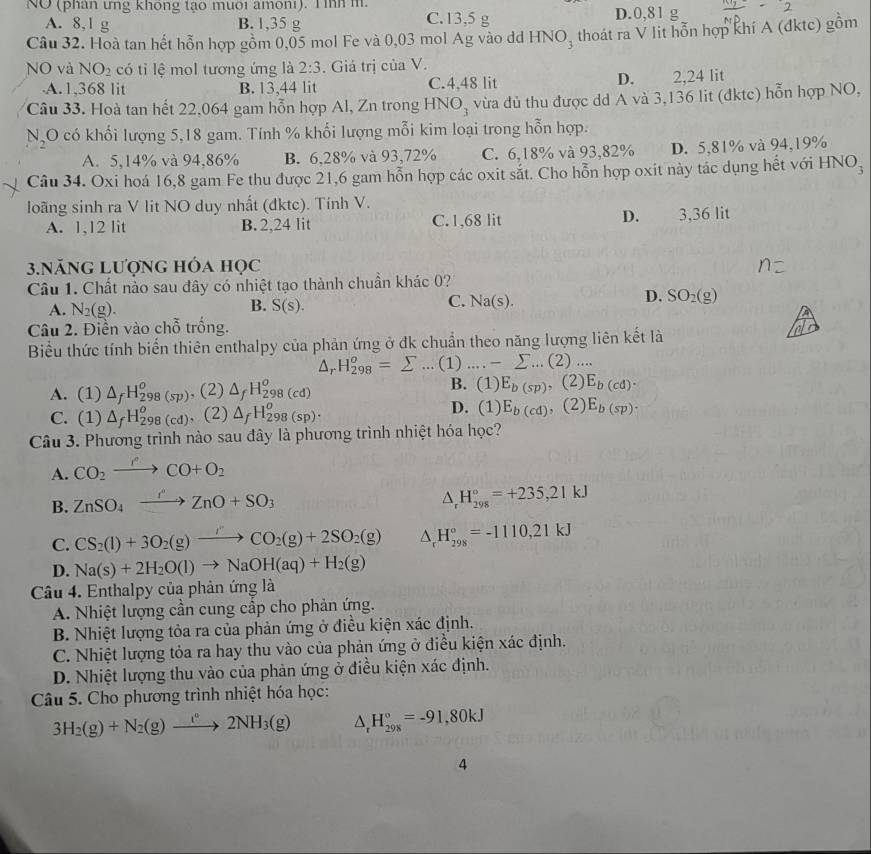 NO (phán ứng không tạo muôi amôni). T ìh m
A. 8,1 g B. 1,35 g C.13,5 g D.0,81 g
Câu 32. Hoà tan hết hỗn hợp gồm 0,05 mol Fe và 0,03 mol Ag vào dd HNO₃ thoát ra V lit hỗn hợp khí A (đktc) gồm
NO và NO_2 có tỉ lệ mol tương ứng là 2:3. Giá trị của V.
D.
A.1,368 lit B. 13,44 lit C.4,48 lit 2,24 lit
Câu 33. Hoà tan hết 22,064 gam hỗn hợp Al, Zn trong HNO_3 vừa đủ thu được dd A và 3,136 lit (đktc) hỗn hợp NO,
N_2 O có khối lượng 5,18 gam. Tính % khối lượng mỗi kim loại trong hỗn hợp.
A. 5,14% và 94,86% B. 6,28% và 93,72% C. 6,18% và 93,82% D. 5,81% và 94,19%
Câu 34. Oxi hoá 16,8 gam Fe thu được 21,6 gam hỗn hợp các oxit sắt. Cho hỗn hợp oxit này tác dụng hết với HNO_3
loãng sinh ra V lit NO duy nhất (dktc). Tính V.
A. 1,12 lit B. 2,24 lit C. 1,68 lit D. 3,36 lit
3.NăNG Lượng hóa học
Câu 1. Chất nào sau đây có nhiệt tạo thành chuẩn khác 0?
A. N_2(g). C. Na(s). D. SO_2(g)
B. S(s).
Câu 2. Điền vào chỗ trống.
Biểu thức tính biến thiên enthalpy của phản ứng ở đk chuẩn theo năng lượng liên kết là
△ _rH_(298)^o=sumlimits ...(1)....-sumlimits ...(2)...
B.
A. (1) △ _fH_(298(sp))^o , (2) △ _fH_(298(cd))^o (1)E_b(sp),(2)E_b(cd).
D.
C. (1) △ _fH_(298(cd))^o (2) △ _fH_(298)^o(sp)· (1)E_b(cd),(2) E_b(sp).
Câu 3. Phương trình nào sau đây là phương trình nhiệt hóa học?
A. CO_2to CO+O_2
B. ZnSO_4xrightarrow rZnO+SO_3
△ _rH_(298)°=+235,21kJ
C. CS_2(l)+3O_2(g)to CO_2(g)+2SO_2(g) △ _rH_(298)°=-1110,21kJ
D. Na(s)+2H_2O(l)to NaOH(aq)+H_2(g)
Câu 4. Enthalpy của phản ứng là
A. Nhiệt lượng cần cung cấp cho phản ứng.
B. Nhiệt lượng tỏa ra của phản ứng ở điều kiện xác định.
C. Nhiệt lượng tỏa ra hay thu vào của phản ứng ở điều kiện xác định.
D. Nhiệt lượng thu vào của phản ứng ở điều kiện xác định.
Câu 5. Cho phương trình nhiệt hóa học:
3H_2(g)+N_2(g)to 2NH_3(g) △ _rH_(298)°=-91,80kJ
4