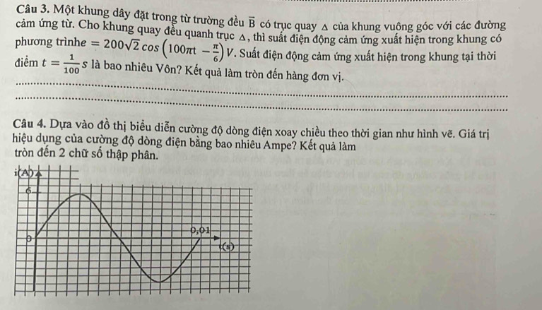 Một khung dây đặt trong từ trường đều overline B có trục quay △ của khung vuông góc với các đường
cảm ứng từ. Cho khung quay đều quanh trục Δ, thì suất điện động cảm ứng xuất hiện trong khung có
phương trìnhe =200sqrt(2)cos (100π t- π /6 ) V T. Suất điện động cảm ứng xuất hiện trong khung tại thời
điểm t= 1/100 s là bao nhiêu Vôn? Kết quả làm tròn đến hàng đơn vị.
Câu 4. Dựa vào đồ thị biểu diễn cường độ dòng điện xoay chiều theo thời gian như hình vẽ. Giá trị
hiệu dụng của cường độ dòng điện bằng bao nhiêu Ampe? Kết quả làm
tròn đến 2 chữ số thập phân.