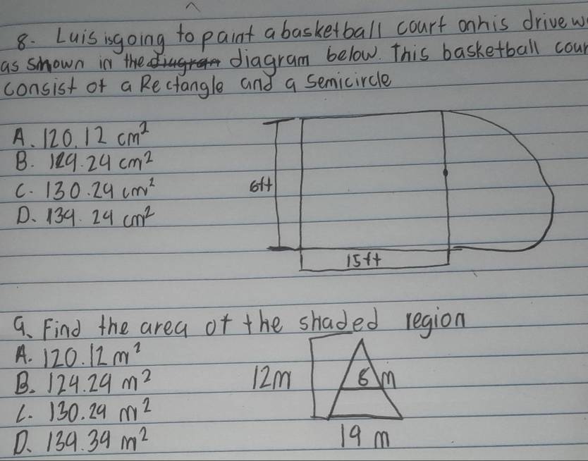 Luisisgoing to paint a basketball courf onhis drivew
as shown in the diagram below. This basketball cour
consist of a Rectangle and a semicircle
A. 120.12cm^2
B. 129.24cm^2
C. 130.24cm^2 off
D. 139.24cm^2
15ft
9. Find the area of the shaded region
A. 120.12m^2
B. 124.24m^2 12m
L. 130.29m^2
D、 139.39m^2