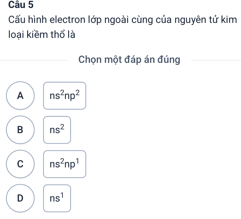 Cấu hình electron lớp ngoài cùng của nguyên tử kim
loại kiềm thổ là
Chọn một đáp án đúng
A ns^2np^2
B ns^2
C ns^2np^1
D ns^1