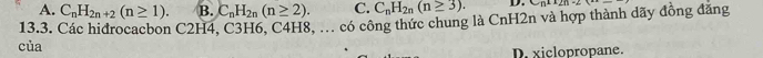 A. C_nH_2n+2(n≥ 1). B. C_nH_2n(n≥ 2). C. C_nH_2n(n≥ 3). D. C∩ +2∩ 2n 
13.3. Các hidrocacbon C2H4, C3H6, C4H8, ... có công thức chung là CnH2n và hợp thành dãy đồng đăng
của
D. xiclopropane.