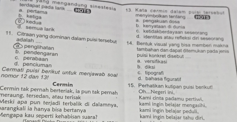 terdapat pada larik .... HOTS
a vắng mengandung sinestesia 13. Kata cermin dalam puisi tersebut
a. pertama
b. ketiga
menyimbolkan tentang .... HOTS
a. pengakuan dosa
kedua b. kenyataan di dunia
d.semua larik c. ketidakberdayaan seseorang
d. identitas atau refleksi diri seseorang
11. Citraan yang dominan dalam puisi tersebut 14. Bentuk visual yang bisa memberi makna
adalah ....
a penglihatan tambahan dan dapat ditemukan pada jenis
b. pendengaran puisi konkret disebut ....
c. perabaan a. versifikasi
d. penciuman b. diksi
Cermati puisi berikut untuk menjawab soal c. tipografi
nomor 12 dan 13! d. bahasa figuratif
Cermin 15. Perhatikan kutipan puisi berikut!
Cermin tak pernah berteriak, ia pun tak pernah Oh...Negeri ini,
meraung, tersedan, atau terisak Kami cinta padamu pertiwi.
Meski apa pun terjadi terbalik di dalamnya, kami ingin belajar mengasihi.
barangkali ia hanya bisa bertanya kami ingin belajar peduli,
Mengapa kau seperti kehabisan suara? kami ingin belajar tahu diri,
Sanardi D i