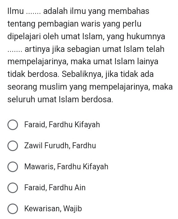 Ilmu ....... adalah ilmu yang membahas
tentang pembagian waris yang perlu
dipelajari oleh umat Islam, yang hukumnya
....... artinya jika sebagian umat Islam telah
mempelajarinya, maka umat Islam lainya
tidak berdosa. Sebaliknya, jika tidak ada
seorang muslim yang mempelajarinya, maka
seluruh umat Islam berdosa.
Faraid, Fardhu Kifayah
Zawil Furudh, Fardhu
Mawaris, Fardhu Kifayah
Faraid, Fardhu Ain
Kewarisan, Wajib