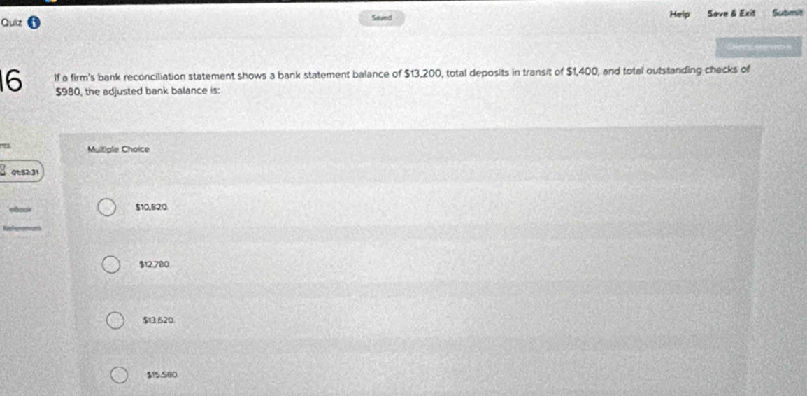 Quiz Help Save & Exit Submit
Saved
16 If a firm's bank reconciliation statement shows a bank statement balance of $13.200, total deposits in transit of $1,400, and total outstanding checks of
$980, the adjusted bank balance is:
r3
Multiple Choice
031
$10,820
$12,780
$13,620
$1.S80