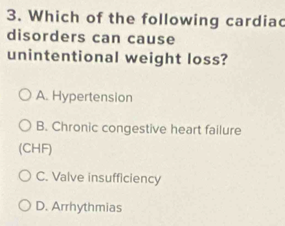 Which of the following cardiac
disorders can cause
unintentional weight loss?
A. Hypertension
B. Chronic congestive heart failure
(CHF)
C. Valve insufficiency
D. Arrhythmias