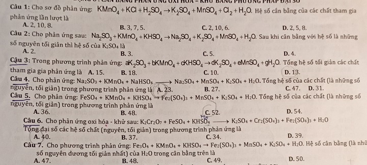 Cho sơ đồ phản ứng: KMnO_4+KCl+H_2SO_4to K_2SO_4+MnSO_4+Cl_2+H_2O 4 Hệ số cần bằng của các chất tham gia
phản ứng lần lượt là
A. 2, 10, 8. B. 3, 7, 5. C. 2, 10, 6. D. 2, 5, 8.
*Câu 2: Cho phản ứng sau: Na_2SO_3+KMnO_4+KHSO_4to Na_2SO_4+K_2SO_4+MnSO_4+H_2O Sau khi cân bằng với hệ số là những
số nguyên tối giản thì hệ số của K_2SO_4 là
A. 2. B. 3. C. 5. D. 4.
*  Cậu 3: Trong phương trình phản ứng: aK_2SO_3+bKMnO_4+cKHSO_4to dK_2SO_4+eMnSO_4+gH_2O D. Tổng hệ số tối giản các chất
tham gia gia phản ứng là A. 15. B. 18. C. 10. D. 13.
Câu 4. Cho phản ứng: Na_2SO_3+KMnO_4+NaHSO_4 Na_2SO_4+MnSO_4+K_2SO_4+H_2O. Tổng hệ số của các chất (là những số
nguyên, tối giản) trong phương trình phản ứng là A. 23. B. 27. C. 47. D. 31.
Câu 5. Cho phản ứng: FeSO_4+KMnO_4+KHSO_4to Fe_2(SO_4)_3+MnSO_4+K_2SO_4+H_2O 0. Tổng hệ số của các chất (là những số
nguyên, tối giản) trong phương trình phản ứng là D. 54.
A. 36. B. 48. C. 52.
Câu 6. Cho phản ứng oxi hóa - khử sau: K_2Cr_2O_7+FeSO_4+KHSO_4 K_2SO_4+Cr_2(SO_4)_3+Fe_2(SO_4)_3+H_2O
Tổng đại số các hệ số chất (nguyên, tối giản) trong phương trình phản ứng là
A. 40. B. 37. C. 34. D. 39.
Câu 7. Cho phương trình phản ứng: Fe_3O_4+KMnO_4+KHSO_4to Fe_2(SO_4)_3+MnSO_4+K_2SO_4+H_2O. Hệ số cân bằng (là nhữ
số nguyên dương tối giản nhất) của H_2O trong cân bằng trên là
A. 47. B. 48. C. 49. D. 50.