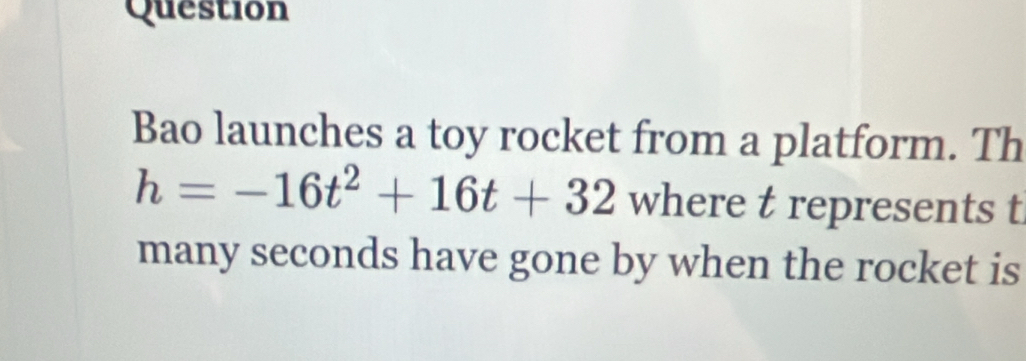 Question 
Bao launches a toy rocket from a platform. Th
h=-16t^2+16t+32 where t represents t 
many seconds have gone by when the rocket is