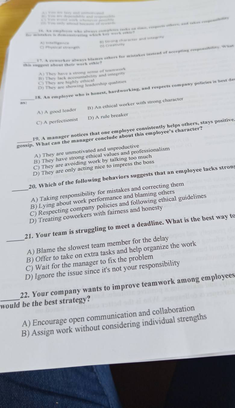 Ta 
V et ste dpa at w a 
' Ves m wok wace peal le
t 
16. An employee who always completes rasks on tiue, respects others, and takes respansibility
Our mhiakes is demanstratieg whick key wark ethe?
A) Intelligence B) Strong character and integrity
Phvoical stranet D) Creativity
17. A coworker always blames others for mistakes instead of accepting responsibility. What
this suggest about their work ethic?
A) They have a strong sense of teamwork
B) They lack accountability and integrity
C) They are highly ethical
D) They are showing leadership qualities
18. An employee who is honest, hardworking, and respects company policies is best de
as:
_A) A good leader B) An ethical worker with strong character
C) A perfectionist D) A rule breaker
19. A manager notices that one employee consistently helps others, stays positive.
_gossip. What can the manager conclude about this employee’s character?
A) They are unmotivated and unproductive
B) They have strong ethical values and professionalism
C) They are avoiding work by talking too much
D) They are only acting nice to impress the boss
20. Which of the following behaviors suggests that an employee lacks strons
_A) Taking responsibility for mistakes and correcting them
B) Lying about work performance and blaming others
C) Respecting company policies and following ethical guidelines
D) Treating coworkers with fairness and honesty
21. Your team is struggling to meet a deadline. What is the best way to
_A) Blame the slowest team member for the delay
B) Offer to take on extra tasks and help organize the work
C) Wait for the manager to fix the problem
D) Ignore the issue since it's not your responsibility
22. Your company wants to improve teamwork among employees
_would be the best strategy?
A) Encourage open communication and collaboration
B) Assign work without considering individual strengths