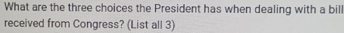 What are the three choices the President has when dealing with a bill 
received from Congress? (List all 3)