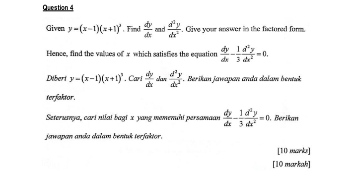 Given y=(x-1)(x+1)^3. Find  dy/dx  and  d^2y/dx^2 . Give your answer in the factored form. 
Hence, find the values of x which satisfies the equation  dy/dx - 1/3  d^2y/dx^2 =0. 
Diberi y=(x-1)(x+1)^3· Cari dy/dx  dan  d^2y/dx^2 . Berikan jawapan anda dalam bentuk 
terfaktor. 
Seterusnya, cari nilai bagi x yang memenuhi persamaan  dy/dx - 1/3  d^2y/dx^2 =0. . Berikan 
jawapan anda dalam bentuk terfaktor. 
[10 marks] 
[10 markah]