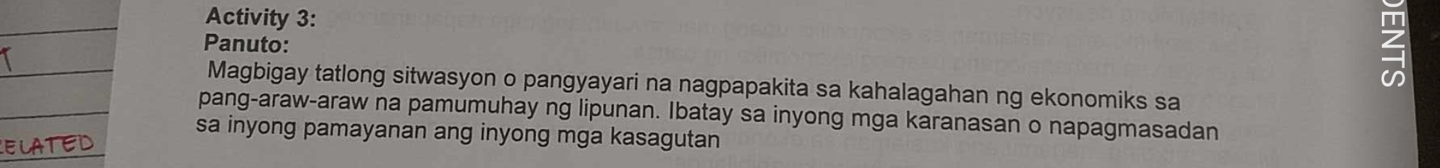 Activity 3: 
Panuto: 
1 
Magbigay tatlong sitwasyon o pangyayari na nagpapakita sa kahalagahan ng ekonomiks sa 
pang-araw-araw na pamumuhay ng lipunan. Ibatay sa inyong mga karanasan o napagmasadan 
sa inyong pamayanan ang inyong mga kasagutan 
R