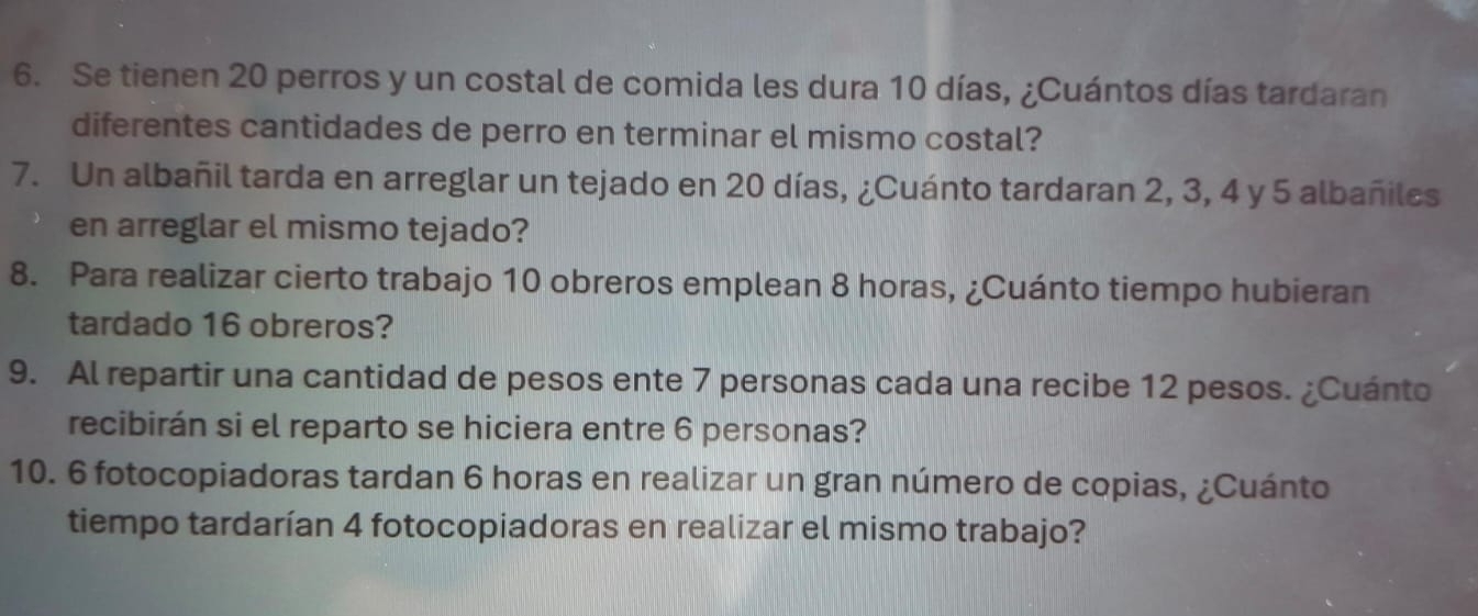 Se tienen 20 perros y un costal de comida les dura 10 días, ¿Cuántos días tardaran 
diferentes cantidades de perro en terminar el mismo costal? 
7. Un albañil tarda en arreglar un tejado en 20 días, ¿Cuánto tardaran 2, 3, 4 y 5 albañiles 
en arreglar el mismo tejado? 
8. Para realizar cierto trabajo 10 obreros emplean 8 horas, ¿Cuánto tiempo hubieran 
tardado 16 obreros? 
9. Al repartir una cantidad de pesos ente 7 personas cada una recibe 12 pesos. ¿Cuánto 
recibirán si el reparto se hiciera entre 6 personas? 
10. 6 fotocopiadoras tardan 6 horas en realizar un gran número de copias, ¿Cuánto 
tiempo tardarían 4 fotocopiadoras en realizar el mismo trabajo?