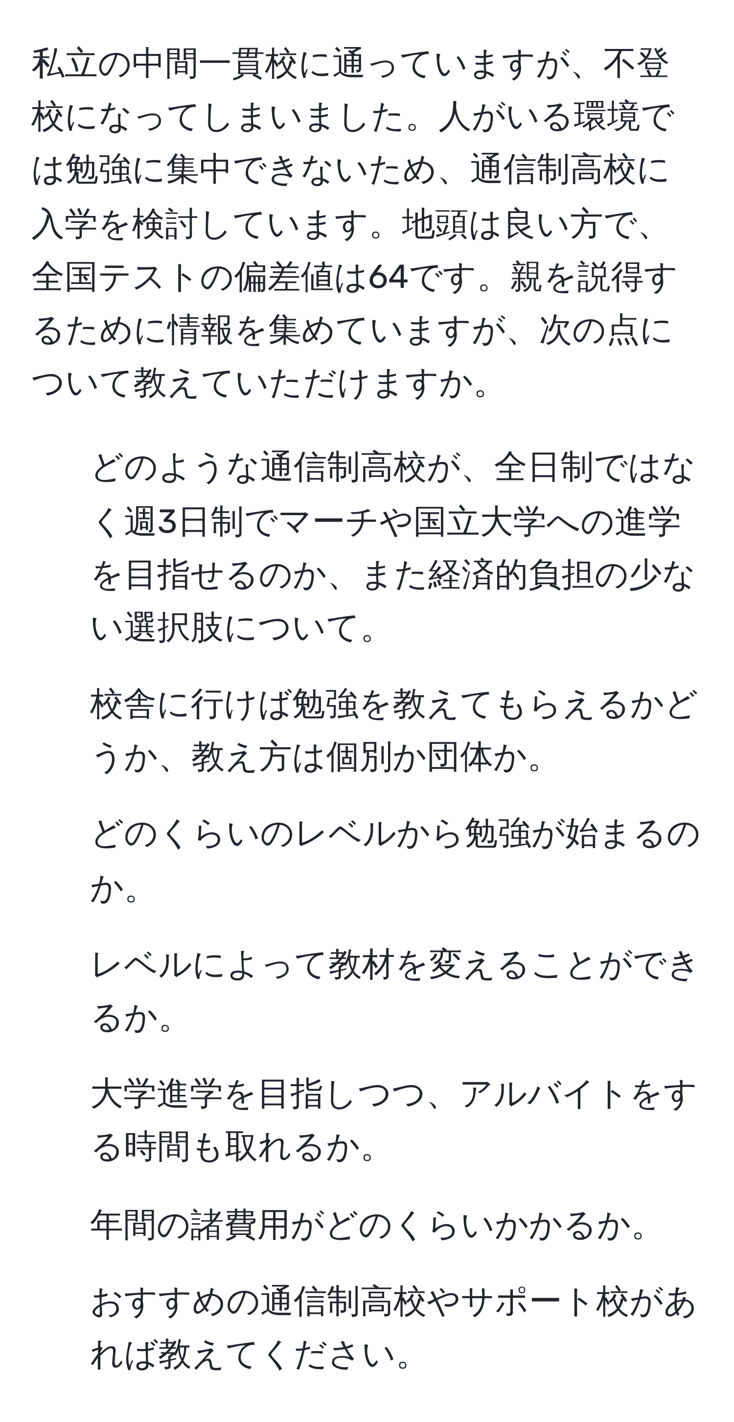 私立の中間一貫校に通っていますが、不登校になってしまいました。人がいる環境では勉強に集中できないため、通信制高校に入学を検討しています。地頭は良い方で、全国テストの偏差値は64です。親を説得するために情報を集めていますが、次の点について教えていただけますか。
1. どのような通信制高校が、全日制ではなく週3日制でマーチや国立大学への進学を目指せるのか、また経済的負担の少ない選択肢について。
2. 校舎に行けば勉強を教えてもらえるかどうか、教え方は個別か団体か。
3. どのくらいのレベルから勉強が始まるのか。
4. レベルによって教材を変えることができるか。
5. 大学進学を目指しつつ、アルバイトをする時間も取れるか。
6. 年間の諸費用がどのくらいかかるか。
7. おすすめの通信制高校やサポート校があれば教えてください。