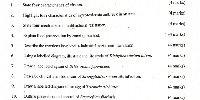 State four characteristics of viruses. (4 marks) 
2. Highlight four characteristics of mycotoxicosis outbreak in an area. (4 marks) 
3. State four mechanisms of antibacterial resistance. (4 marks) 
4. Explain food preservation by canning method. (4 marks) 
5. Describe the reactions involved in industrial acetic acid formation. (4 marks) 
6. Using a labelled diagram, illustrate the life cycle of Diphyllobothrium lạtum. (4 marks) 
7. Draw a labelled diagram of Schistosoma japonicum. (4 marks) 
8. Describe clinical manifestations of Strongyloides stercoralis infection. (4 marks) 
9. Draw a labelled diagram of an egg of Trichuris trichiura. (4 marks) 
10. Outline prevention and control of Bancroftian filariasis. (4 marks)