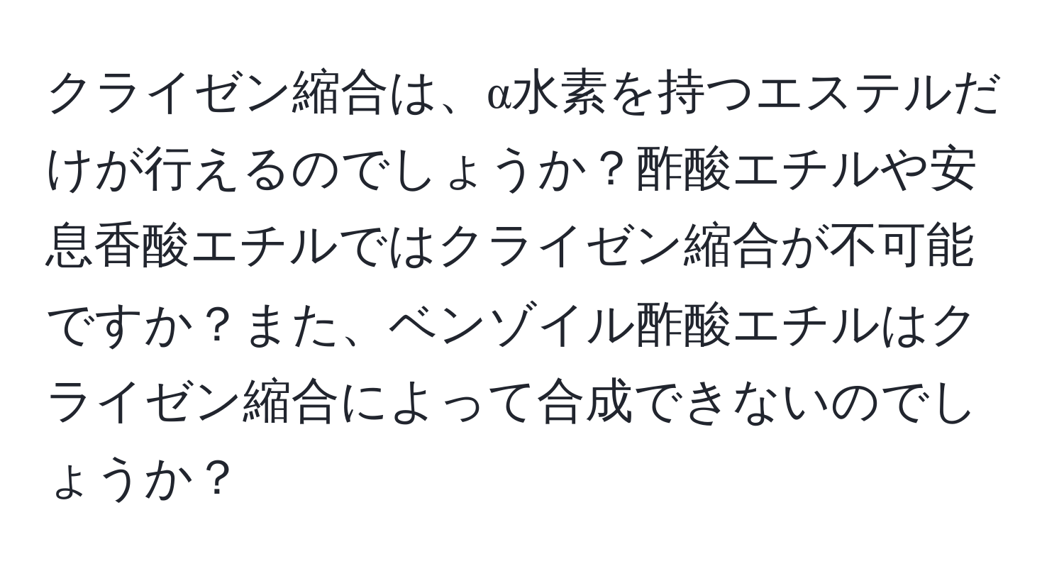 クライゼン縮合は、α水素を持つエステルだけが行えるのでしょうか？酢酸エチルや安息香酸エチルではクライゼン縮合が不可能ですか？また、ベンゾイル酢酸エチルはクライゼン縮合によって合成できないのでしょうか？