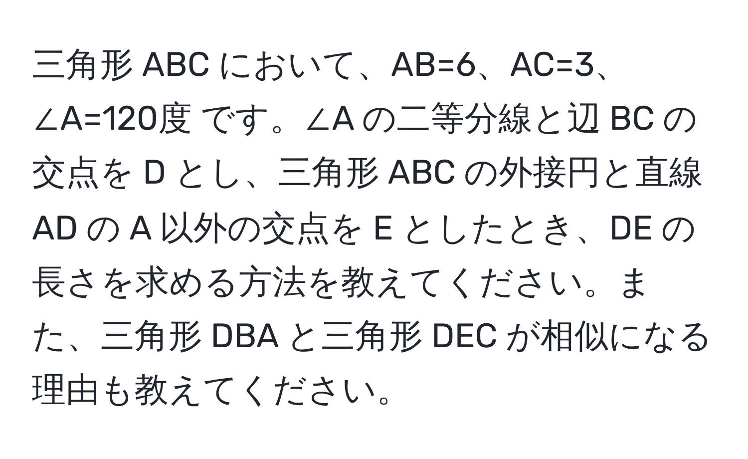 三角形 ABC において、AB=6、AC=3、∠A=120度 です。∠A の二等分線と辺 BC の交点を D とし、三角形 ABC の外接円と直線 AD の A 以外の交点を E としたとき、DE の長さを求める方法を教えてください。また、三角形 DBA と三角形 DEC が相似になる理由も教えてください。