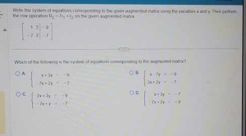 Write the system of equations corresponding to the given augmented matrix using the variables x and y. Then perform
the row operation R_2=7r_1+r_2 on the given augmented matrix.
beginbmatrix 1&3&|-9 -7&2|&-7endbmatrix
Which of the following is the system of equations corresponding to the augmented matrix?
B.
A. beginarrayl x+3y=-9 -7x+2y=-7endarray. beginarrayl x-7y=-9 3x+2y=-7endarray.
D.
C. beginarrayl 2x+3y=-9 -7x+y=-7endarray. beginarrayl x+3y=-7 -7x+2y=-9endarray.