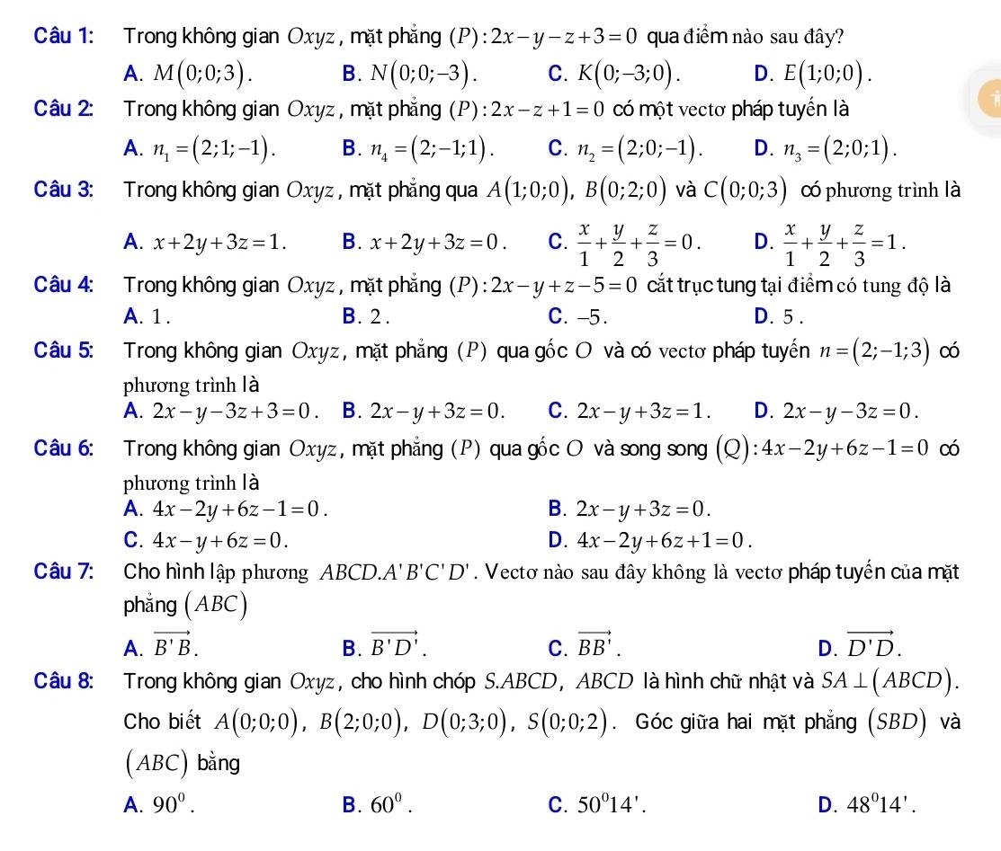 Trong không gian Oxyz , mặt phẳng (P): 2x-y-z+3=0 qua điểm nào sau đây?
A. M(0;0;3). B. N(0;0;-3). C. K(0;-3;0). D. E(1;0;0).
Câu 2: Trong không gian Oxyz , mặt phẳng (P) : 2x-z+1=0 có một vectơ pháp tuyến là
A. n_1=(2;1;-1). B. n_4=(2;-1;1). C. n_2=(2;0;-1). D. n_3=(2;0;1).
Câu 3: Trong không gian Oxyz , mặt phẳng qua A(1;0;0),B(0;2;0) và C(0;0;3) có phương trình là
A. x+2y+3z=1. B. x+2y+3z=0. C.  x/1 + y/2 + z/3 =0. D.  x/1 + y/2 + z/3 =1.
Câu 4: Trong không gian Oxyz , mặt phẳng (P): 2x-y+z-5=0 cắt trục tung tại điểm có tung độ là
A. 1 . B. 2. C. -5. D. 5 .
Câu 5: Trong không gian Oxyz, mặt phẳng (P) qua gốc O và có vectơ pháp tuyến n=(2;-1;3) có
phương trình là
A. 2x-y-3z+3=0. B. 2x-y+3z=0. C. 2x-y+3z=1. D. 2x-y-3z=0.
Câu 6: Trong không gian Oxyz, mặt phẳng (P) qua gốc O và song song (Q): 4x-2y+6z-1=0 có
phương trình là
A. 4x-2y+6z-1=0. B. 2x-y+3z=0.
C. 4x-y+6z=0. D. 4x-2y+6z+1=0.
Câu 7: Cho hình lập phương ABCD. A'B'C'D'. Vectơ nào sau đây không là vectơ pháp tuyến của mặt
phẳng (ABC)
A. vector B'B. B. vector B'D'. C. vector BB'. D. vector D'D.
Câu 8: Trong không gian Oxyz, cho hình chóp S.ABCD, ABCD là hình chữ nhật và SA⊥ (ABCD).
Cho biết A(0;0;0),B(2;0;0),D(0;3;0),S(0;0;2). Góc giữa hai mặt phẳng (SBD) và
(ABC) bằng
A. 90^0. B. 60^0. C. 50°14'. D. 48^014'.