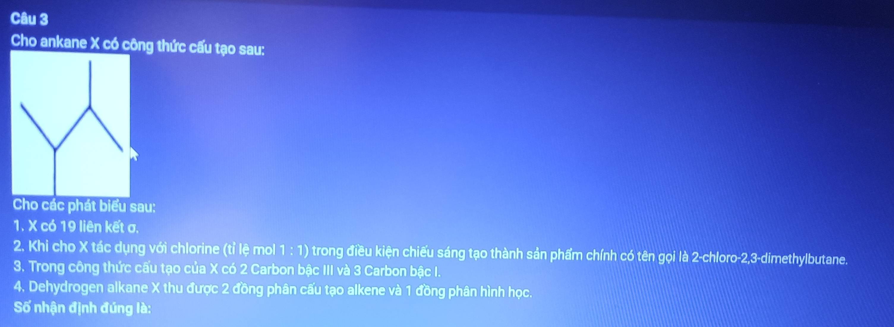 Cho ankane X có công thức cấu tạo sau: 
Cho các phát biểu sau: 
1. X có 19 liên kết σ. 
2. Khi cho X tác dụng với chlorine (tỉ lệ mol 1:1) trong điều kiện chiếu sáng tạo thành sản phẩm chính có tên gọi là 2 -chloro -2, 3 -dimethylbutane. 
3. Trong công thức cấu tạo của X có 2 Carbon bậc III và 3 Carbon bậc I. 
4. Dehydrogen alkane X thu được 2 đồng phân cấu tạo alkene và 1 đồng phân hình học. 
Số nhận định đúng là: