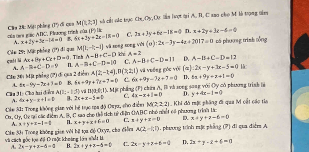 Mặt phẳng (P) đi qua M(1;2;3) và cất các trục Ox,Oy,Oz lần lượt tại A, B, C sao cho M là trọng tâm
của tam giác ABC. Phương trình của (P) là:
A. x+2y+3z-14=0 B. 6x+3y+2z-18=0 C. 2x+3y+6z-18=0 D. x+2y+3z-6=0
Câu 29: Mặt phẳng (P) đi qua M(1;-1;-1) và song song với (alpha ):2x-3y-4z+2017=0 có phương trình tổng
quát là Ax+By+Cz+D=0. Tính A-B+C-D khi A=2
A. A-B+C-D=9 B. A-B+C-D=10 C. A-B+C-D=11 D. A-B+C-D=12
Câu 30: Mặt phẳng (P) đi qua 2 điểm A(2;-1;4),B(3;2;1) và vuông góc với (α): 2x-y+3z-5=0 là:
A. 6x-9y-7z+7=0 B. 6x+9y+7z+7=0 C. 6x+9y-7z+7=0 D. 6x+9y+z+1=0
Câu 31: Cho hai điểm A(1;-1;5) và B(0;0;1) 0. Mặt phẳng (P) chứa A, B và song song với Oy có phương trình là
A. 4x+y-z+1=0 B. 2x+z-5=0 C. 4x-z+1=0 D. y+4z-1=0
Câu 32: Trong không gian với hệ trục tọa độ Oxyz, cho điểm M(2;2;2). Khi đó mặt phảng đi qua M cắt các tia
Ox, Oy, Oz tại các điểm A, B, C sao cho thể tích tứ diện OABC nhỏ nhất có phương trình là:
A. x+y+z-1=0 B. x+y+z+6=0 C. x+y+z=0 D. x+y+z-6=0
Câu 33: Trong không gian với hệ tọa độ Oxyz, cho điểm A(2;-1;1). phương trình mặt phẳng (P) đi qua điểm A
và cách gốc tọa độ O một khoảng lớn nhất là
A. 2x-y+z-6=0 B. 2x+y+z-6=0 C. 2x-y+z+6=0 D. 2x+y-z+6=0