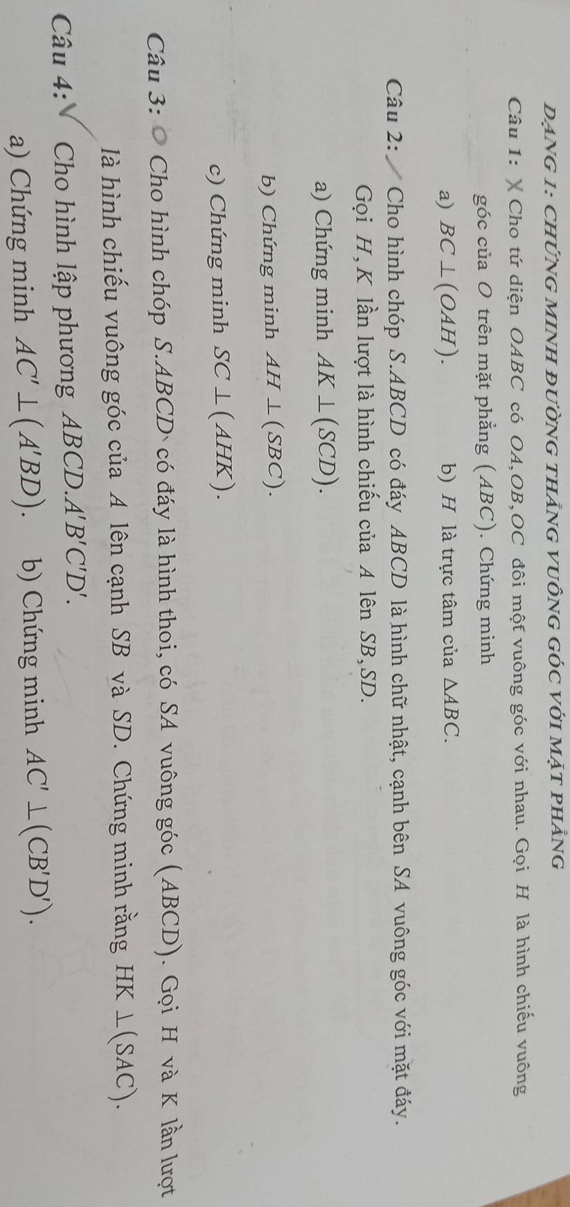 DẠNG 1: ChỨNG MINH đườnG thẳnG VUÔNG GÓC Với mặt phẳng 
Câu 1: X Cho tứ diện OABC có OA, OB, OC đôi một vuông góc với nhau. Gọi H là hình chiếu vuông 
góc của O trên mặt phẳng (ABC). Chứng minh 
a) BC⊥ (OAH). b) H là trực tâm của △ ABC. 
Câu 2: Cho hình chóp S. ABCD có đáy ABCD là hình chữ nhật, cạnh bên SA vuông góc với mặt đáy. 
Gọi H, K lần lượt là hình chiếu của A lên SB, SD. 
a) Chứng minh AK⊥ (SCD). 
b) Chứng minh AH⊥ (SBC). 
c) Chứng minh SC⊥ (AHK). 
Câu 3: Cho hình chóp S. ABCD ` có đáy là hình thoi, có SA vuông góc (ABCD). Gọi H và K lần lượt 
là hình chiếu vuông góc của A lên cạnh SB và SD. Chứng minh rằng HK⊥ (SAC). 
Câu 4: Cho hình lập phương ABCD. A'B'C'D'. 
a) Chứng minh AC'⊥ (A'BD). b) Chứng minh AC'⊥ (CB'D').