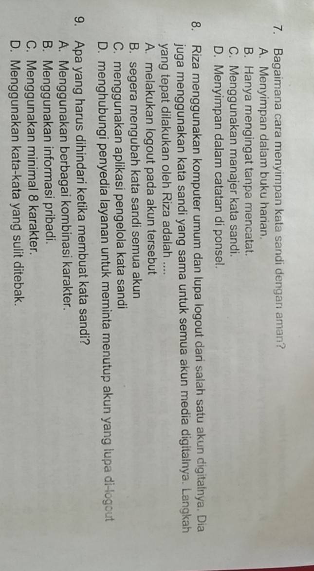 Bagaimana cara menyimpan kata sandi dengan aman?
A. Menyimpan dalam buku harian.
B. Hanya mengingat tanpa mencatat.
C. Menggunakan manajer kata sandi.
D. Menyimpan dalam catatan di ponsel.
8. Riza menggunakan komputer umum dan Iupa logout dari salah satu akun digitalnya. Dia
juga menggunakan kata sandi yang sama untuk semua akun media digitalnya. Langkah
yang tepat dilakukan oleh Riza adalah ....
A. melakukan logout pada akun tersebut
B. segera mengubah kata sandi semua akun
C. menggunakan aplikasi pengelola kata sandi
D. menghubungi penyedia layanan untuk meminta menutup akun yang lupa di-logout
9. Apa yang harus dihindari ketika membuat kata sandi?
A. Menggunakan berbagai kombinasi karakter.
B. Menggunakan informasi pribadi.
C. Menggunakan minimal 8 karakter.
D. Menggunakan kata-kata yang sulit ditebak.