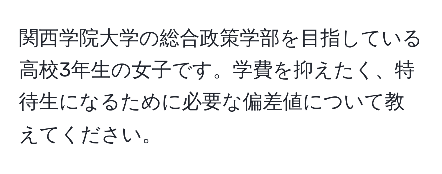 関西学院大学の総合政策学部を目指している高校3年生の女子です。学費を抑えたく、特待生になるために必要な偏差値について教えてください。