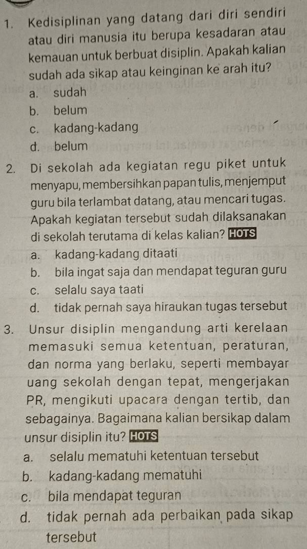 Kedisiplinan yang datang dari diri sendiri
atau diri manusia itu berupa kesadaran atau
kemauan untuk berbuat disiplin. Apakah kalian
sudah ada sìkap atau keinginan ke arah itu?
a. sudah
b. belum
c. kadang-kadang
d. belum
2. Di sekolah ada kegiatan regu piket untuk
menyapu, membersihkan papan tulis, menjemput
guru bila terlambat datang, atau mencari tugas.
Apakah kegiatan tersebut sudah dilaksanakan
di sekolah terutama di kelas kalian? HOTs
a. kadang-kadang ditaati
b. bila ingat saja dan mendapat teguran guru
c. selalu saya taati
d. tidak pernah saya hiraukan tugas tersebut
3. Unsur disiplin mengandung arti kerelaan
memasuki semua ketentuan, peraturan,
dan norma yang berlaku, seperti membayar
uang sekolah dengan tepat, mengerjakan
PR, mengikuti upacara dengan tertib, dan
sebagainya. Bagaimana kalian bersikap dalam
unsur disiplin itu? HOTS
a. selalu mematuhi ketentuan tersebut
b. kadang-kadang mematuhi
c. bila mendapat teguran
d. tidak pernah ada perbaikan pada sikap
tersebut