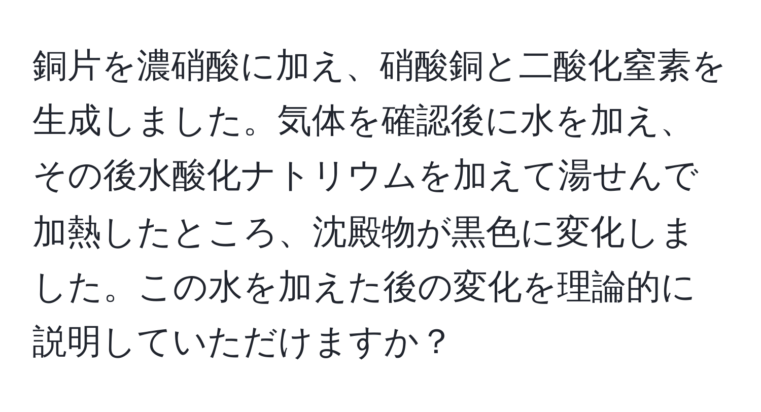 銅片を濃硝酸に加え、硝酸銅と二酸化窒素を生成しました。気体を確認後に水を加え、その後水酸化ナトリウムを加えて湯せんで加熱したところ、沈殿物が黒色に変化しました。この水を加えた後の変化を理論的に説明していただけますか？