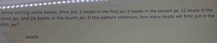 While sorting some beads, Emir put 3 beads in the first jar, 6 beads in the second jar, 12 beads in the 
third jar, and 24 beads in the fourth jar. If this pattern continues, how many beads will Emir put in the 
fifth jar?
□ beads