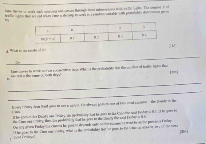 Jane drives to work each morning and passes through three intersections with traffic lights. The number A of
traffic lights that are red when Jane is driving to work is a random variable with probability distribution given
by
d. What is the mode of X? [1M]
_
Jane drives to work on two consecutive days.What is the probability that the number of traffic lights that
are red is the same on both days? [2M]
_
e.
_
Every Friday Jean-Paul goes to see a movie. He always goes to one of two local cinemas - the Dandy or the
Cino.
If he goes to the Dandy one Friday, the probability that he goes to the Cino the next Friday is 0.5. If he goes to
the Cino one Friday, then the probability that he goes to the Dandy the next Friday is 0.6
On any given Friday the cinema he goes to depends only on the cinema he went to on the previous Friday.
If he goes to the Cino one Friday, what is the probability that he goes to the Cino on exactly two of the next
[3M]
f. three Fridays?
