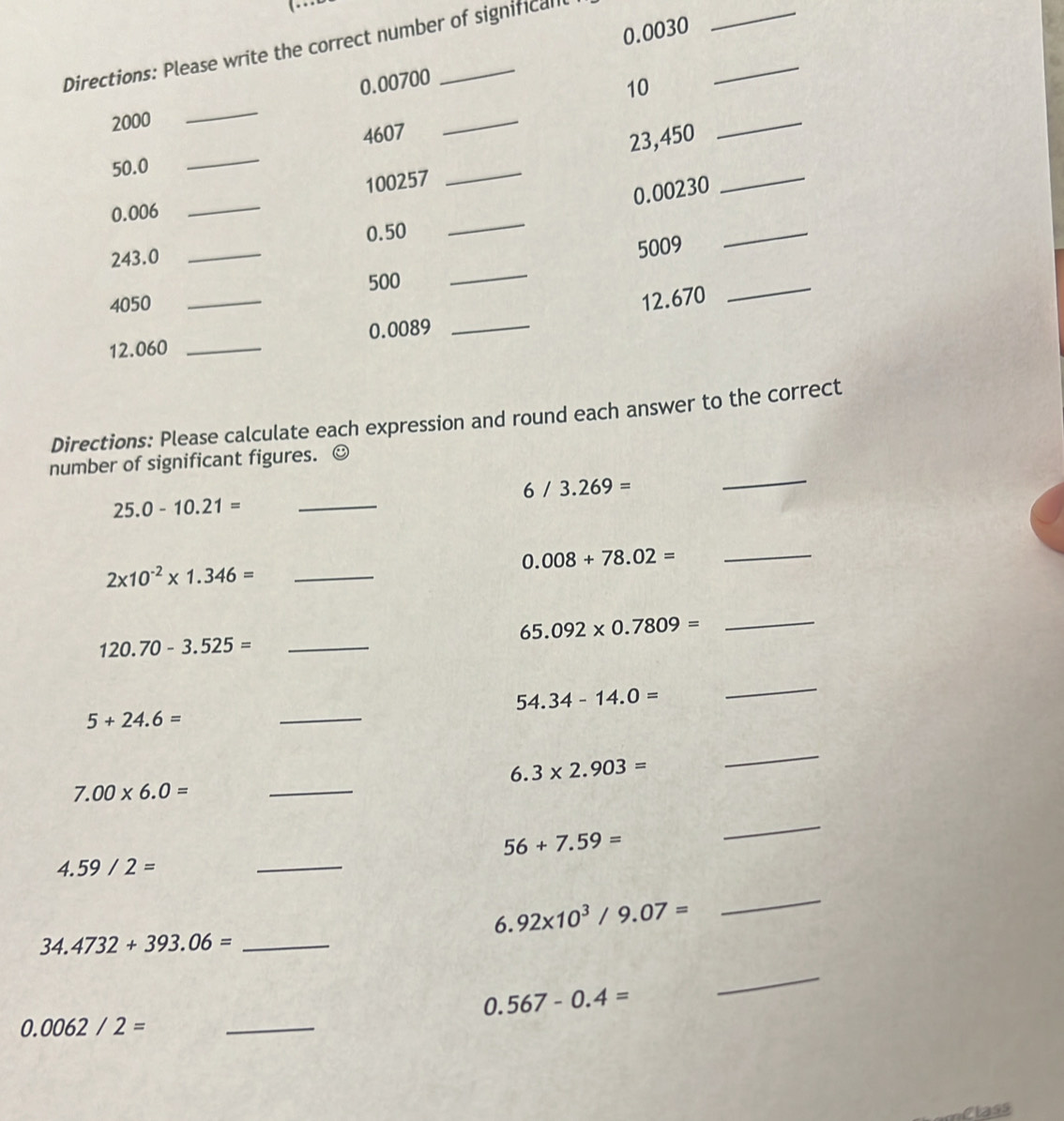 0.0030
Directions: Please write the correct number of significall 
_ 
_
0.00700
10 
_
2000
_ 
_
4607
_
100257 _ 23,450 _ 
_
50.0
0.00230
0.006
0.50
_ 
_
243.0
_
5009
_
500
4050
_
12.670
_
12.060 _ 0.0089 _ 
Directions: Please calculate each expression and round each answer to the correct 
number of significant figures. ☺
6/3.269=
_
25.0-10.21=
_ 
_ 0.008+78.02=
2* 10^(-2)* 1.346= _
65.092* 0.7809=
_
120.70-3.525= _
54.34-14.0=
_
5+24.6=
_
6.3* 2.903=
_
7.00* 6.0=
_ 
_ 
_
56+7.59=
4.59/2=
6.92* 10^3/9.07=
_
34.4732+393.06= _
0.567-0.4=
_
0.0062/2= _ 
Class