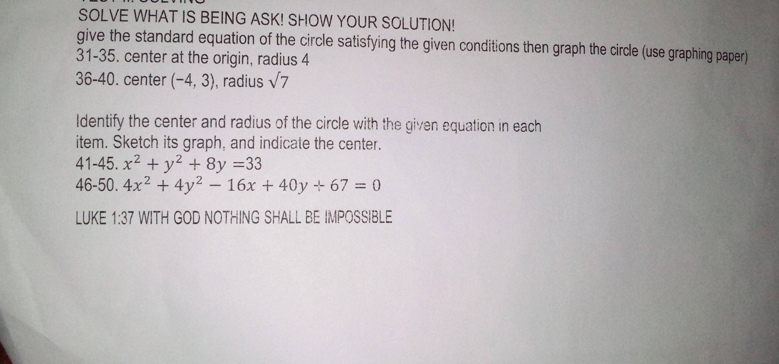 SOLVE WHAT IS BEING ASK! SHOW YOUR SOLUTION! 
give the standard equation of the circle satisfying the given conditions then graph the circle (use graphing paper) 
31-35. center at the origin, radius 4
36-40. center (-4,3) , radius sqrt(7)
Identify the center and radius of the circle with the given equation in each 
item. Sketch its graph, and indicate the center.
41-45.x^2+y^2+8y=33
46-50.4x^2+4y^2-16x+40y+67=0
LUKE 1:37 WITH GOD NOTHING SHALL BE IMPOSSIBLE