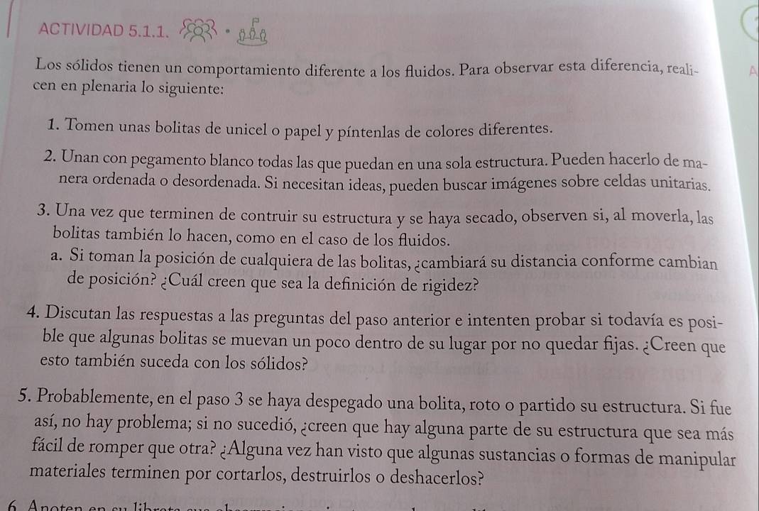 ACTIVIDAD 5.1.1. 2 . 050 
Los sólidos tienen un comportamiento diferente a los fluidos. Para observar esta diferencia, reali- ^ 
cen en plenaria lo siguiente: 
1. Tomen unas bolitas de unicel o papel y píntenlas de colores diferentes. 
2. Unan con pegamento blanco todas las que puedan en una sola estructura. Pueden hacerlo de ma- 
nera ordenada o desordenada. Si necesitan ideas, pueden buscar imágenes sobre celdas unitarias. 
3. Una vez que terminen de contruir su estructura y se haya secado, observen si, al moverla, las 
bolitas también lo hacen, como en el caso de los fluidos. 
a. Si toman la posición de cualquiera de las bolitas, ¿cambiará su distancia conforme cambian 
de posición? ¿Cuál creen que sea la definición de rigidez? 
4. Discutan las respuestas a las preguntas del paso anterior e intenten probar si todavía es posi- 
ble que algunas bolitas se muevan un poco dentro de su lugar por no quedar fijas. ¿Creen que 
esto también suceda con los sólidos? 
5. Probablemente, en el paso 3 se haya despegado una bolita, roto o partido su estructura. Si fue 
así, no hay problema; si no sucedió, ¿creen que hay alguna parte de su estructura que sea más 
fácil de romper que otra? ¿Alguna vez han visto que algunas sustancias o formas de manipular 
materiales terminen por cortarlos, destruirlos o deshacerlos?