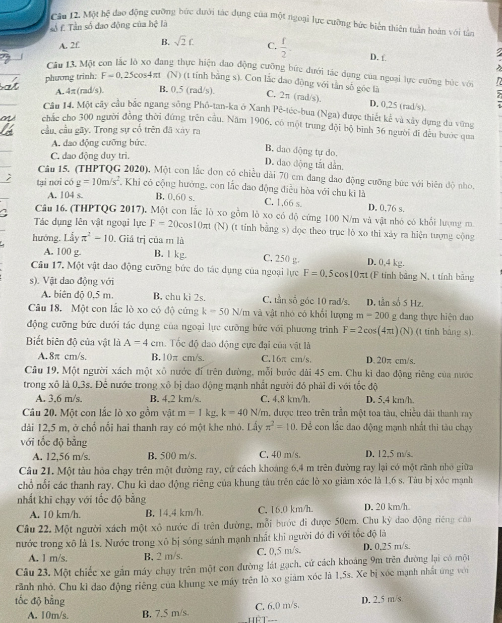 Một hệ đạo động cưỡng bức dưới tác dụng của một ngoại lực cưỡng bức biến thiên tuần hoàn với tản
số f. Tần số dao động của hệ là
B. sqrt(2)f.
A. 2f. C.  f/2 .
D. f.
Câu 13. Một
ang thực hiện dao động cưỡng bức dưới tác dụng của ngoại lực cưỡng bức với
phương trinh: F=0.25cos 4π t (N) (t tính bằng s). Con lắc dao động với tần số góc là
A. 4π (rad/s). n
B. 0.5 (rad/s). C. 2π (rad/s). D. 0,25 (rad/s).
Câu 14. Một cây cầu bắc ngang sông Phố-tan-ka ở Xanh Pê-téc-bua (Nga) được thiết kế và xây dựng du vững
chắc cho 300 người đồng thời đứng trên cầu. Năm 1906, có một trung đội bộ binh 36 người đi đều bước qua
cầu, cầu gãy. Trong sự cố trên đã xảy ra
A. dao động cưỡng bức.
B. dao động tự do.
C. dao động duy trì.
D. dao động tắt dần.
Câu 15. (THPTQG 2020). Một con lắc đơn có chiều dài 70 cm dang dao động cưỡng bức với biên độ nho,
tại nơi có g=10m/s^2 F. Khi có cộng hưởng, con lắc dao động điều hòa với chu kì là
A. 104 s. B. 0,60 s. C. 1,66 s. D. 0.76 s.
C Câu 16. (THPTQG 2017). Một con lắc lò xo gồm lỏ xo có độ cứng 100 N/m và vật nhỏ có khối lượng m
Tác dụng lên vật ngoại lực F=20cos 10π t (N) (t tính bằng s) dọc theo trục lò xo thi xảy ra hiện tượng cộng
hướng. Lấy π^2=10. Giá trị của m là
A. 100 g. B. 1 kg. C. 250 g. D. 0,4 kg.
Câu 17. Một vật dao động cưỡng bức do tác dụng của ngoại lực F=0.5cos 10π t (F tính bằng N, t tính băng
s). Vật dao động với
A. biên độ 0,5 m. B. chu kì 2s. C. tần số góc 10 rad/s. D. tần số 5 Hz.
Câu 18. Một con lắc lò xo có độ cứng k=50N/m và vật nhỏ cỏ khối lượng m=200 g đang thực hiện dao
động cưỡng bức dưới tác dụng của ngoại lực cưỡng bức với phương trình F=2cos (4π t)(N) (t tính bảng s).
Biết biên độ của vật là A=4cm. Tốc độ dao động cực đại của vật là
A. 8π cm/s. B.10π cm/s. C.16π cm/s. D. 20π cm/s.
Câu 19. Một người xách một xô nước đí trên đường, mỗi bước dài 45 cm. Chu kì dao động riêng của nước
trong xô là 0,3s. Để nước trong xô bị dao động mạnh nhất người đó phải đi với tốc độ
A. 3,6 m/s. B. 4,2 km/s. C. 4.8 km/h. D. 5,4 km/h.
Câu 20. Một con lắc lò xo gồm vật m=1kg,k=40 N/m, được treo trên trần một toa tàu, chiều dài thanh ray
dài 12,5 m, ở chổ nối hai thanh ray có một khe nhỏ. Lấy π^2=10 Để con lắc dao động mạnh nhất thì tàu chạy
với tốc độ bằng
A. 12,56 m/s. B. 500 m/s. C. 40 m/s. D. 12.5 m/s.
Câu 21. Một tàu hỏa chạy trên một dường ray, cứ cách khoảng 6.4 m trên dường ray lại có một rãnh nhỏ giữa
chổ nối các thanh ray. Chu kì dao động riêng của khung tàu trên các lò xo giảm xóc là 1.6 s. Tàu bị xỏc mạnh
nhất khi chạy với tốc độ bằng
A. 10 km/h. B. 14.4 km/h. C. 16.0 km/h. D. 20 km/h.
Câu 22. Một người xách một xô nước di trên đường, mỗi bước đi được 50cm. Chu kỳ dao động riêng của
nước trong xô là 1s. Nước trong xô bị sóng sánh mạnh nhất khi người đó đi với tốc độ là
A. l m/s. B, 2 m/s. C. 0,5 m/s. D. 0,25 m/s.
Câu 23. Một chiếc xe gắn máy chạy trên một con đường lát gạch, cử cách khoảng 9m trên đường lại có một
rãnh nhỏ. Chu kì đao động riêng của khung xe máy trên lò xo giàm xóc là 1,5s. Xe bị xóc mạnh nhất ứng với
tốc độ bằng D. 2.5 m/s
A. 10m/s. B. 7.5 m/s. hể T C. 6.0 m/s.