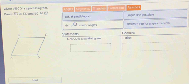 Given: ABCD is a parallelogram. Angles Segments Triangles Statements Reasons 
Prove: overline AB≌ overline CD and overline BC≌ overline DA
def. of parallelogram unique line postulate 
def. of at. interior angles alternate interior angles theorem 
Statements Reasons 
1. ABCD is a parallelogram 1. given 
Hint