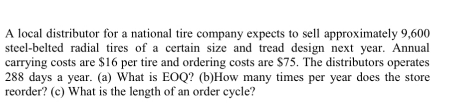 A local distributor for a national tire company expects to sell approximately 9,600
steel-belted radial tires of a certain size and tread design next year. Annual 
carrying costs are $16 per tire and ordering costs are $75. The distributors operates
288 days a year. (a) What is EOQ? (b)How many times per year does the store 
reorder? (c) What is the length of an order cycle?