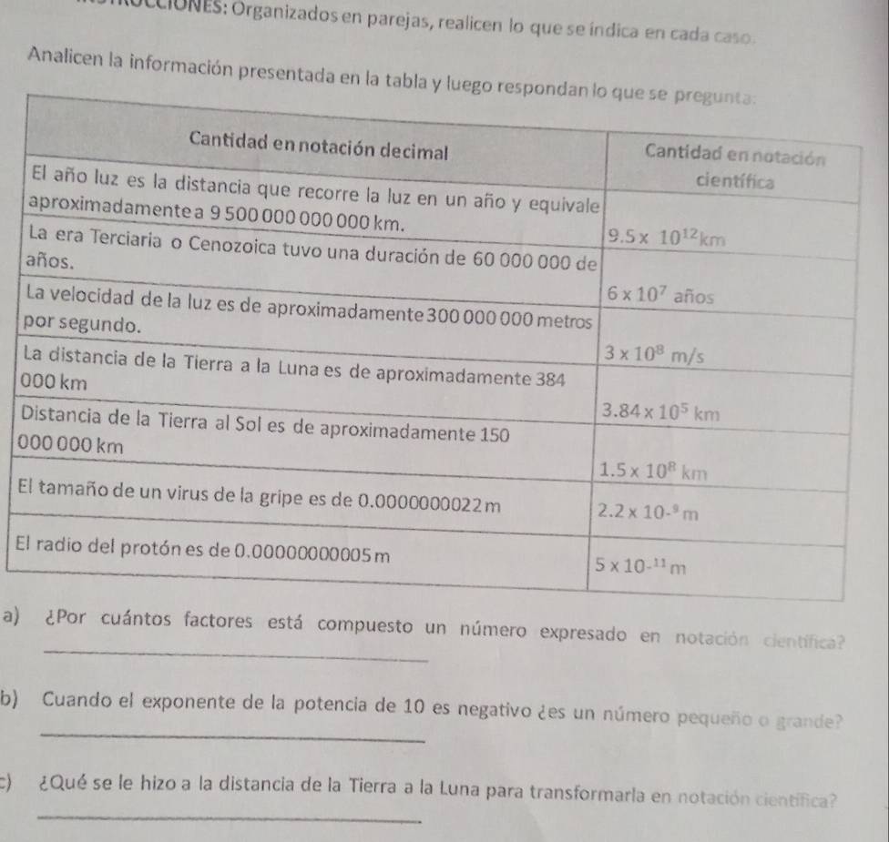 CIóNES: Organizados en parejas, realicen lo que se índica en cada caso .
Analicen la información presentada e
a
L
p
L
0
D
0
E
E
_
a) ¿Por cuántos factores está compuesto un número expresado en notación científica?
_
b) Cuando el exponente de la potencia de 10 es negativo ¿es un número pequeño o grande?
_
c)  ¿Qué se le hizo a la distancia de la Tierra a la Luna para transformarla en notación científica?