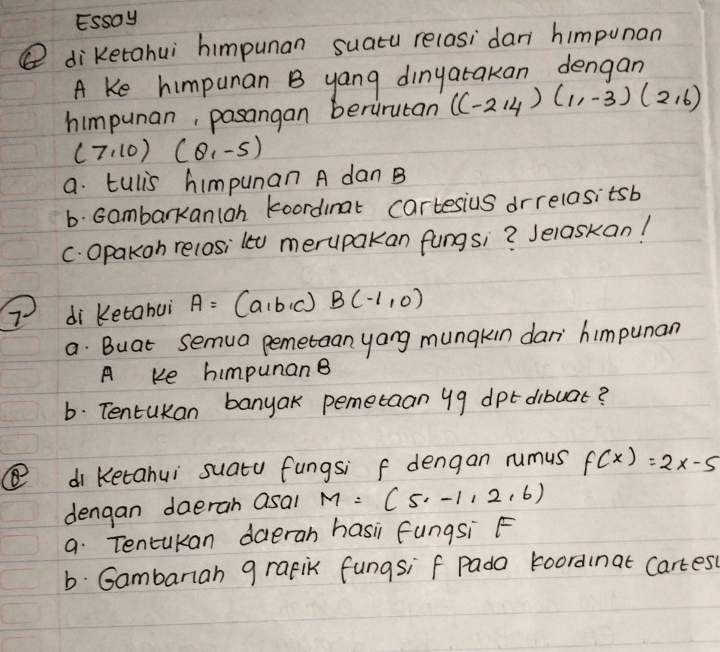 Essoy 
e diketahui himpunan suatu relasi dan himpunan 
A Ke himpuran B yang dinyatakan dengan 
himpunan, pasangan berurutan ((-2,4)(1,-3)(2,6)
(7,10)(8,-5)
a tulis himpunan A dan B 
b cambarkanioh koordinat cartesius drrelasitsb 
c. Opakoh relosileu merupakan fungs;? Jelaskan! 
I' di ketahui A=(a,b,c)B(-1,0)
a Buat semua pemetaan yang munakin dari himpunan 
A ke himpunane 
b. Tentukan banyak pemetaan yg dpt dibuar? 
di Ketahui suatu fungsi f dengan rumus f(x)=2x-5
dengan daeran asal M=(5,-1,2,6)
a. Tentukan daeran hasi fungsi F
b. Gambaran g rafik fungsi f Pada koordinat Cartest