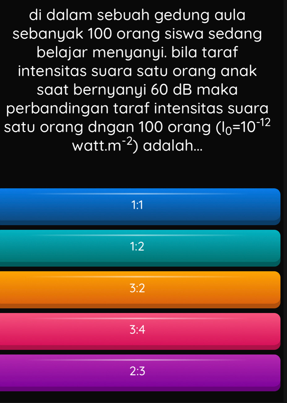 di dalam sebuah gedung aula
sebanyak 100 orang siswa sedang
belajar menyanyi. bila taraf
intensitas suara satu orang anak
saat bernyanyi 60 dB maka
perbandingan taraf intensitas suara
satu orang dngan 100 orang (I_0=10^(-12)
watt. m^(-2)) adalah...
1:1
1:2
3:2
3:4
2:3