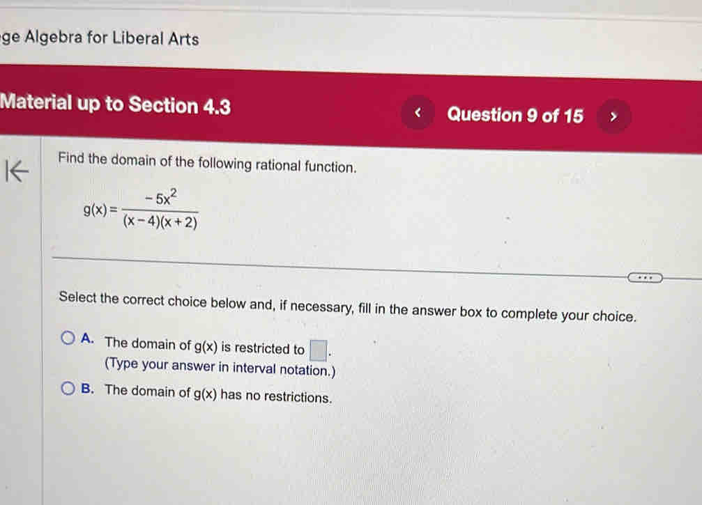 ge Algebra for Liberal Arts
Material up to Section 4.3 Question 9 of 15
Find the domain of the following rational function.
g(x)= (-5x^2)/(x-4)(x+2) 
Select the correct choice below and, if necessary, fill in the answer box to complete your choice.
A. The domain of g(x) is restricted to □. 
(Type your answer in interval notation.)
B. The domain of g(x) has no restrictions.