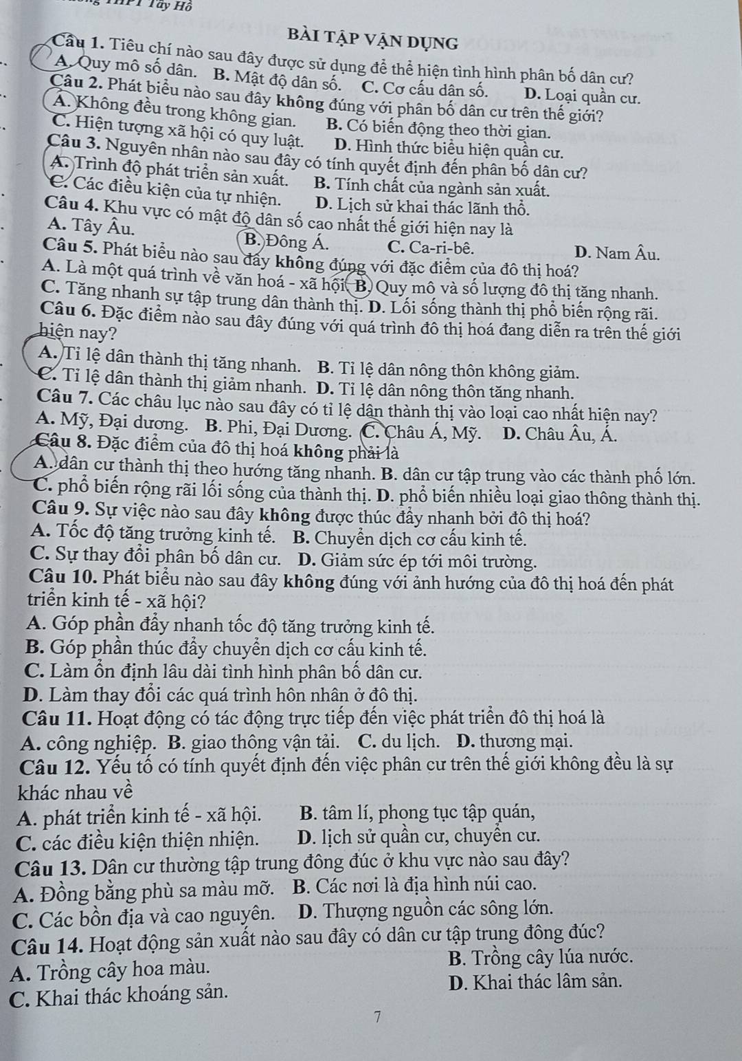 Tây Hồ
bài tập vận dụng
Câu 1. Tiêu chí nào sau đây được sử dụng để thể hiện tình hình phân bố dân cư?
A. Quy mô số dân. B. Mật độ dân số. C. Cơ cầu dân số. D. Loại quần cư.
Câu 2. Phát biểu nào sau đây không đúng với phân bố dân cư trên thế giới?
A. Không đều trong không gian. B. Có biến động theo thời gian.
C. Hiện tượng xã hội có quy luật. D. Hình thức biểu hiện quần cư.
Câu 3. Nguyên nhân nào sau đây có tính quyết định đến phân bố dân cư?
A. Trình độ phát triển sản xuất. B. Tính chất của ngành sản xuất.
C Các điều kiện của tự nhiện. D. Lịch sử khai thác lãnh thổ.
Câu 4. Khu vực có mật độ dân số cao nhất thế giới hiện nay là
A. Tây Âu. B. Đông Á. C. Ca-ri-bê.
D. Nam Âu.
Câu 5. Phát biểu nào sau đây không đúng với đặc điểm của đô thị hoá?
A. Là một quá trình về văn hoá - xã hội( B) Quy mô và số lượng đô thị tăng nhanh.
C. Tăng nhanh sự tập trung dân thành thị. D. Lối sống thành thị phổ biến rộng rãi.
Câu 6. Đặc điểm nào sau đây đúng với quá trình đô thị hoá đang diễn ra trên thế giới
hiện nay?
A. Tỉ lệ dân thành thị tăng nhanh. B. Tỉ lệ dân nông thôn không giảm.
C. Tỉ lệ dân thành thị giảm nhanh. D. Tỉ lệ dân nông thôn tăng nhanh.
Câu 7. Các châu lục nào sau đây có tỉ lệ dân thành thị vào loại cao nhất hiện nay?
A. Mỹ, Đại dương. B. Phi, Đại Dương. (C. Châu Á, Mỹ. D. Châu Âu, Á.
Câu 8. Đặc điểm của đô thị hoá không phải là
A. dân cư thành thị theo hướng tăng nhanh. B. dân cư tập trung vào các thành phố lớn.
C. phổ biến rộng rãi lối sống của thành thị. D. phổ biến nhiều loại giao thông thành thị.
Câu 9. Sự việc nào sau đây không được thúc đầy nhanh bởi đô thị hoá?
A. Tốc độ tăng trưởng kinh tế. B. Chuyển dịch cơ cấu kinh tế.
C. Sự thay đổi phân bố dân cư. D. Giảm sức ép tới môi trường.
Câu 10. Phát biểu nào sau đây không đúng với ảnh hướng của đô thị hoá đến phát
triển kinh tế - xã hội?
A. Góp phần đẩy nhanh tốc độ tăng trưởng kinh tế.
B. Góp phần thúc đầy chuyển dịch cơ cấu kinh tế.
C. Làm ổn định lâu dài tình hình phân bố dân cư.
D. Làm thay đổi các quá trình hôn nhân ở đô thị.
Câu 11. Hoạt động có tác động trực tiếp đến việc phát triển đô thị hoá là
A. công nghiệp. B. giao thông vận tải. C. du lịch. D. thương mại.
Câu 12. Yếu tố có tính quyết định đến việc phân cư trên thế giới không đều là sự
khác nhau về
A. phát triển kinh tế - xã hội. B. tâm lí, phong tục tập quán,
C. các điều kiện thiện nhiện. D. lịch sử quần cư, chuyển cư.
Câu 13. Dân cư thường tập trung đông đúc ở khu vực nào sau đây?
A. Đồng bằng phù sa màu mỡ. B. Các nơi là địa hình núi cao.
C. Các bồn địa và cao nguyên. D. Thượng nguồn các sông lớn.
Câu 14. Hoạt động sản xuất nào sau đây có dân cư tập trung đông đúc?
A. Trồng cây hoa màu.
B. Trồng cây lúa nước.
D. Khai thác lâm sản.
C. Khai thác khoáng sản.