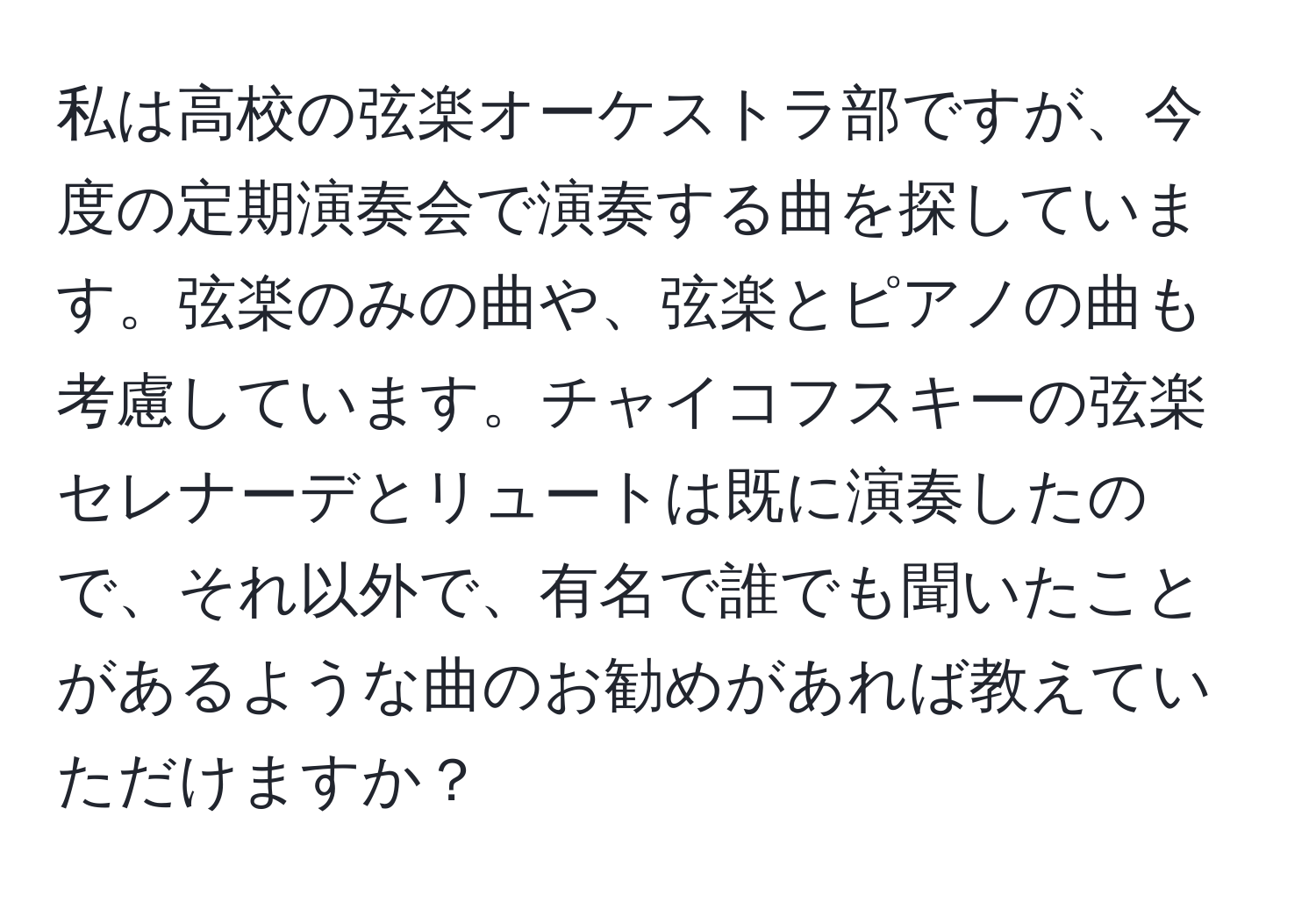 私は高校の弦楽オーケストラ部ですが、今度の定期演奏会で演奏する曲を探しています。弦楽のみの曲や、弦楽とピアノの曲も考慮しています。チャイコフスキーの弦楽セレナーデとリュートは既に演奏したので、それ以外で、有名で誰でも聞いたことがあるような曲のお勧めがあれば教えていただけますか？